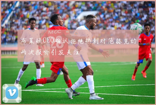 布莱顿CEO确认拒绝热刺对范赫克的两次报价引发关注