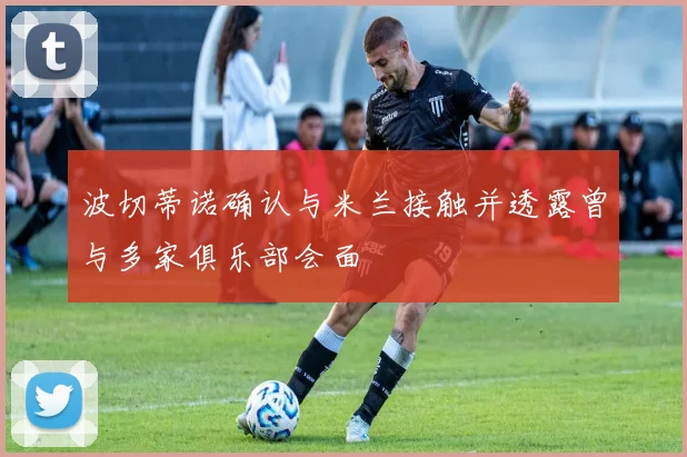 波切蒂诺确认与米兰接触并透露曾与多家俱乐部会面