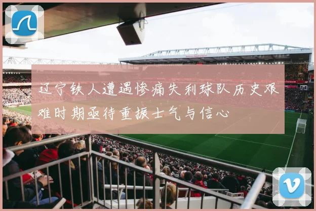 辽宁铁人遭遇惨痛失利球队历史艰难时期亟待重振士气与信心
