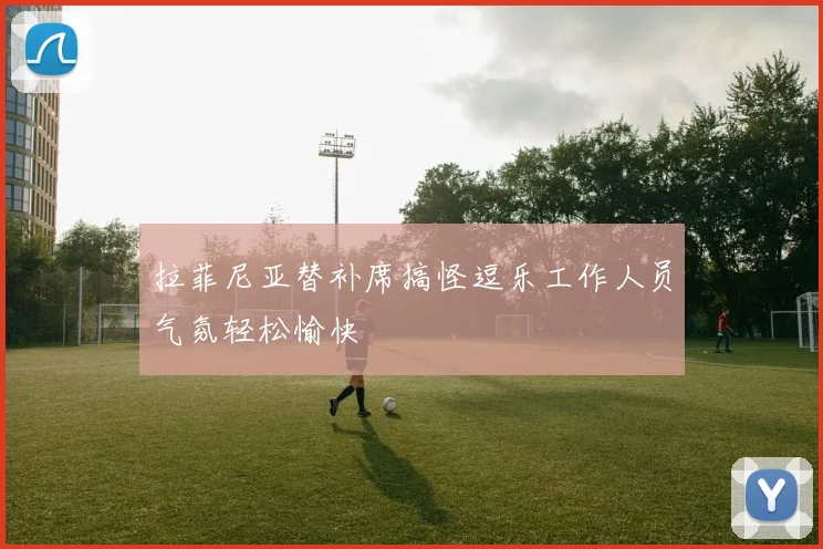 拉菲尼亚替补席搞怪逗乐工作人员气氛轻松愉快
