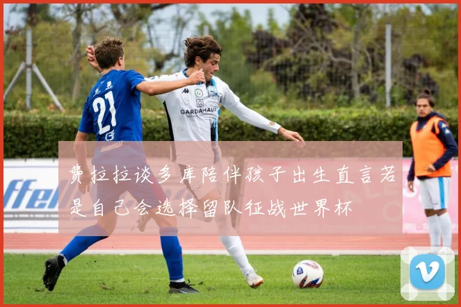 费拉拉谈多库陪伴孩子出生直言若是自己会选择留队征战世界杯
