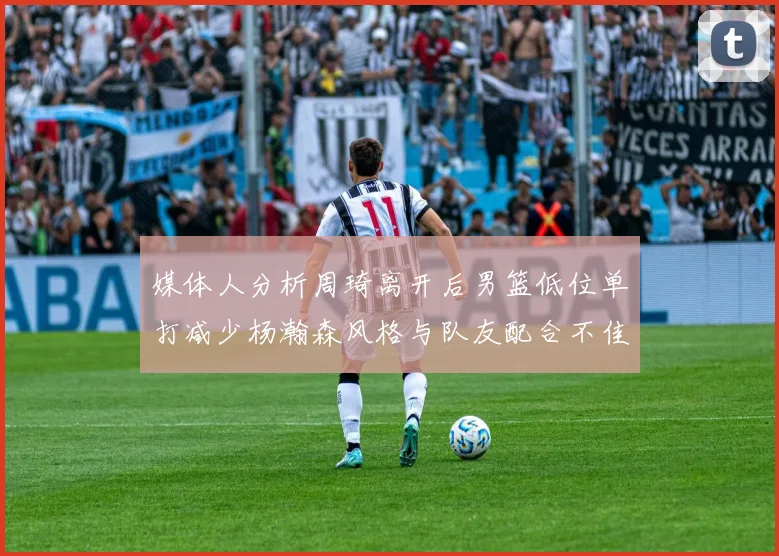 媒体人分析周琦离开后男篮低位单打减少杨瀚森风格与队友配合不佳