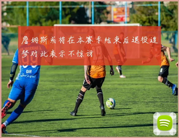 詹姆斯或将在本赛季结束后退役追梦对此表示不惊讶