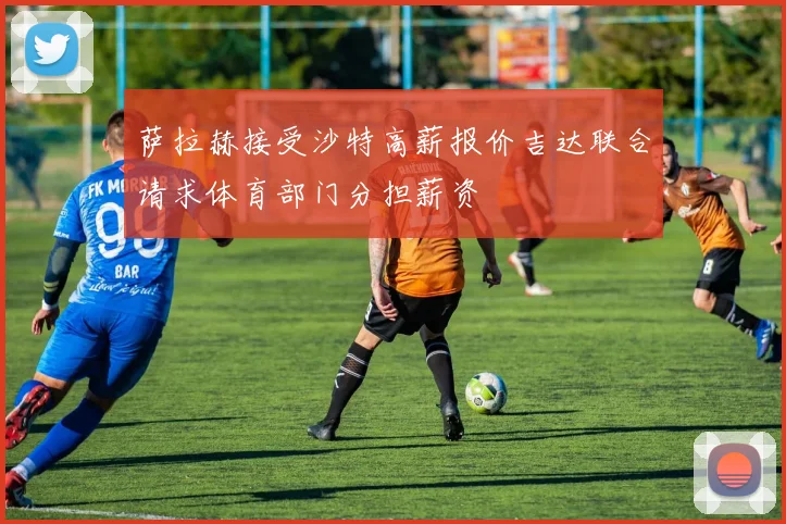 萨拉赫接受沙特高薪报价吉达联合请求体育部门分担薪资