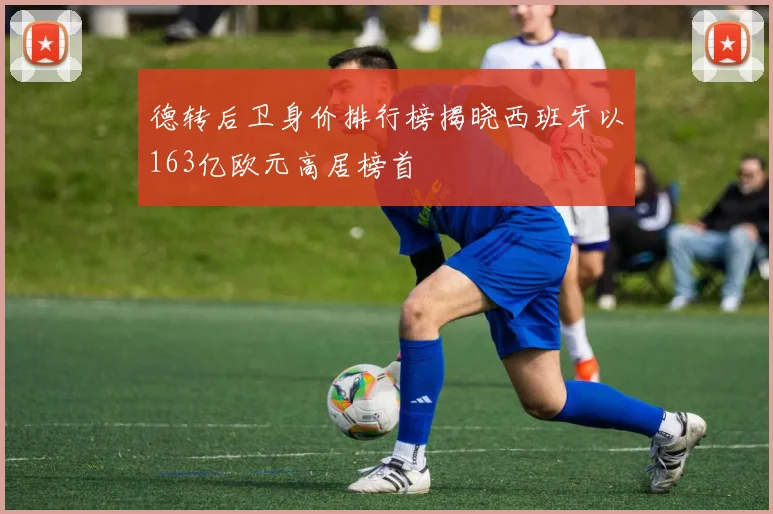 德转后卫身价排行榜揭晓西班牙以163亿欧元高居榜首