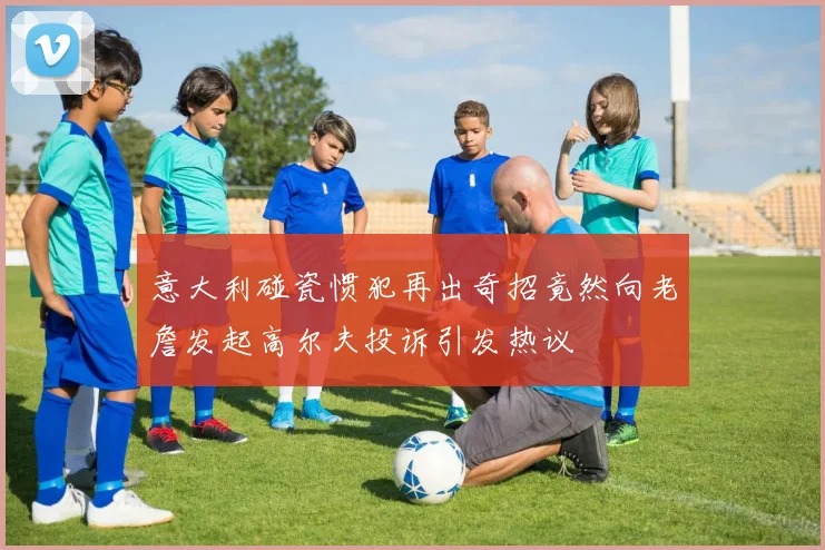 意大利碰瓷惯犯再出奇招竟然向老詹发起高尔夫投诉引发热议