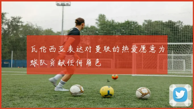 瓦伦西亚表达对曼联的热爱愿意为球队贡献任何角色