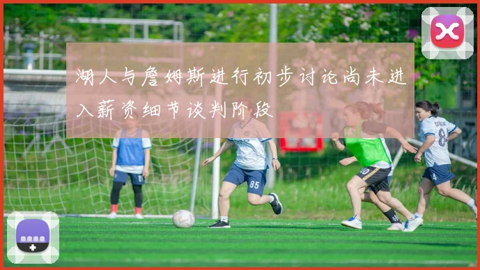 湖人与詹姆斯进行初步讨论尚未进入薪资细节谈判阶段
