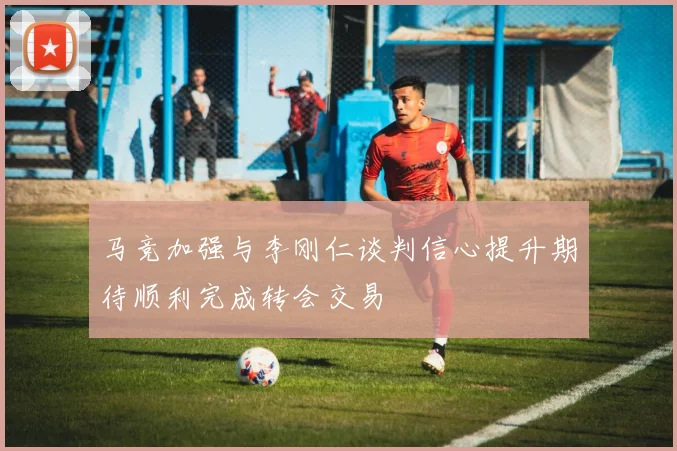 马竞加强与李刚仁谈判信心提升期待顺利完成转会交易