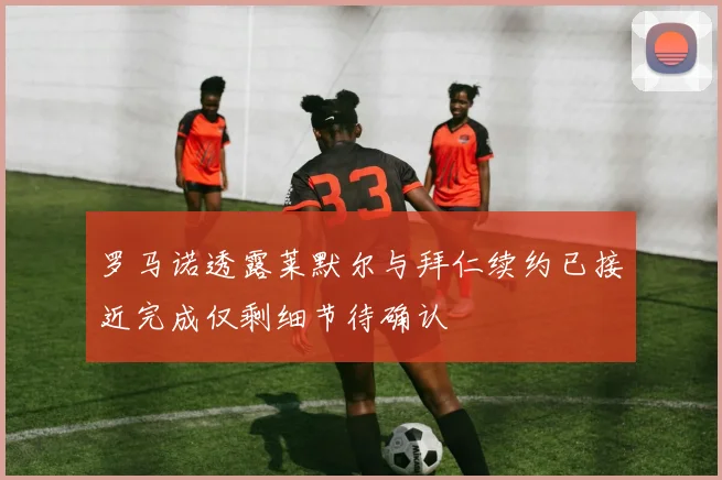 罗马诺透露莱默尔与拜仁续约已接近完成仅剩细节待确认