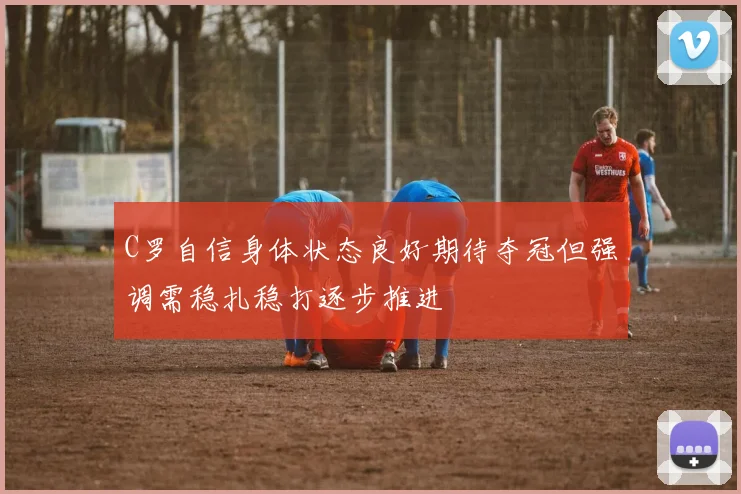 C罗自信身体状态良好期待夺冠但强调需稳扎稳打逐步推进