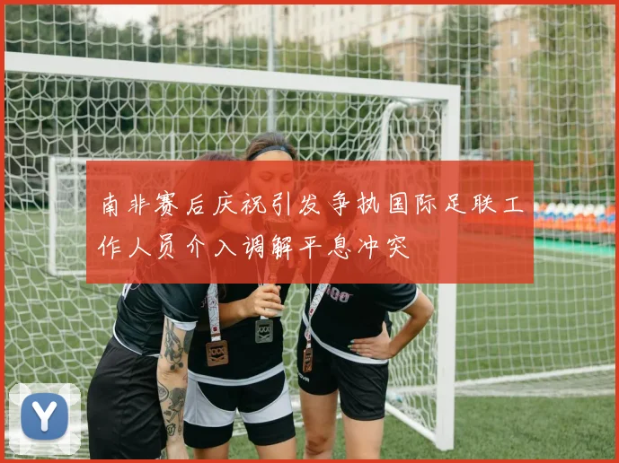 南非赛后庆祝引发争执国际足联工作人员介入调解平息冲突