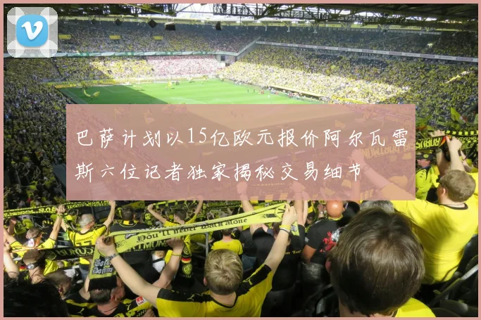 巴萨计划以15亿欧元报价阿尔瓦雷斯六位记者独家揭秘交易细节
