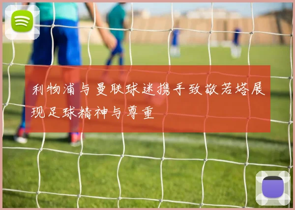 利物浦与曼联球迷携手致敬若塔展现足球精神与尊重