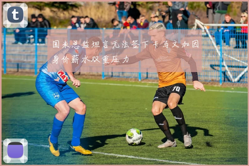 国米总监坦言无法签下卡马文加因身价薪水双重压力