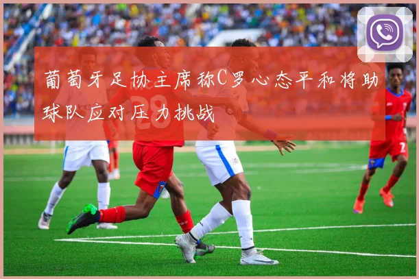 葡萄牙足协主席称C罗心态平和将助球队应对压力挑战