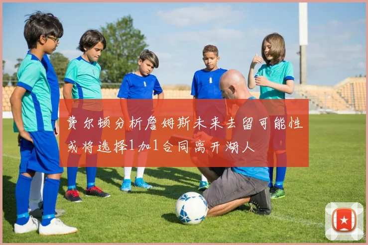 费尔顿分析詹姆斯未来去留可能性或将选择1加1合同离开湖人