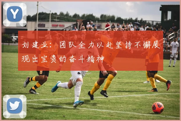 刘建业：团队全力以赴坚持不懈展现出宝贵的奋斗精神