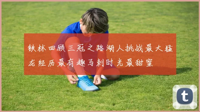 铁林回顾三冠之路湖人挑战最大猛龙经历最有趣马刺时光最甜蜜