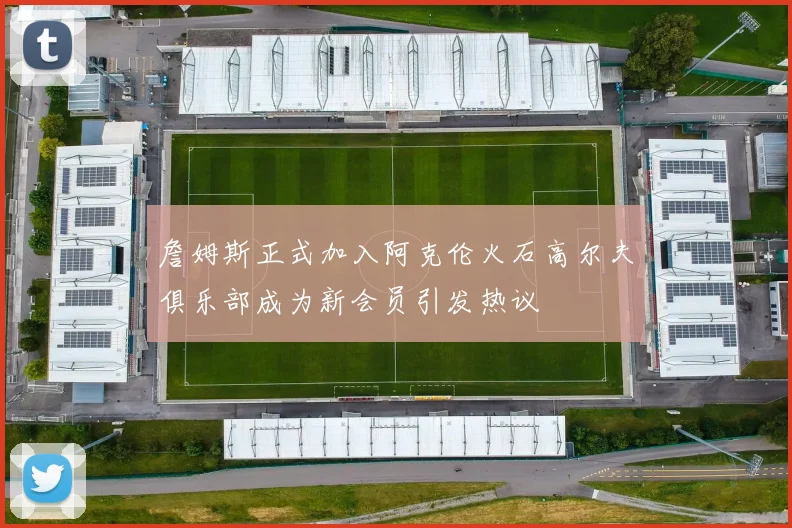 詹姆斯正式加入阿克伦火石高尔夫俱乐部成为新会员引发热议