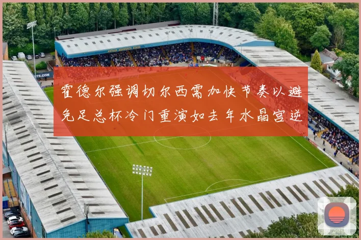 霍德尔强调切尔西需加快节奏以避免足总杯冷门重演如去年水晶宫逆袭曼城