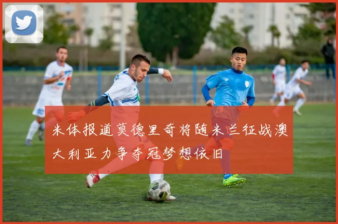 米体报道莫德里奇将随米兰征战澳大利亚力争夺冠梦想依旧